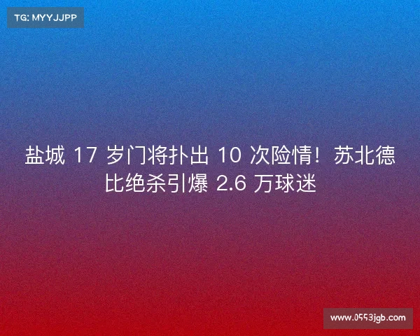 盐城 17 岁门将扑出 10 次险情！苏北德比绝杀引爆 2.6 万球迷
